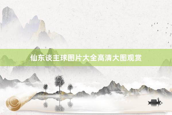 仙东谈主球图片大全高清大图观赏