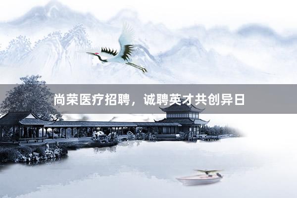 尚荣医疗招聘，诚聘英才共创异日