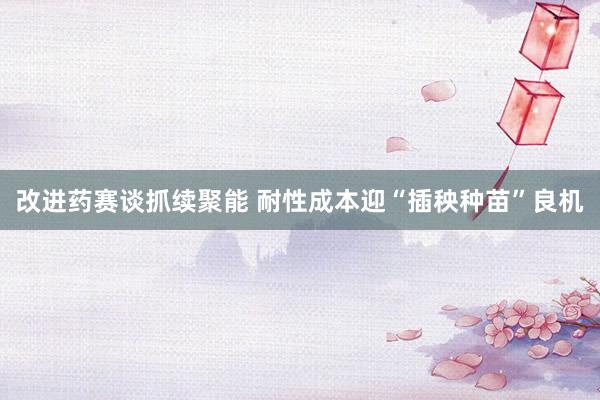 改进药赛谈抓续聚能 耐性成本迎“插秧种苗”良机